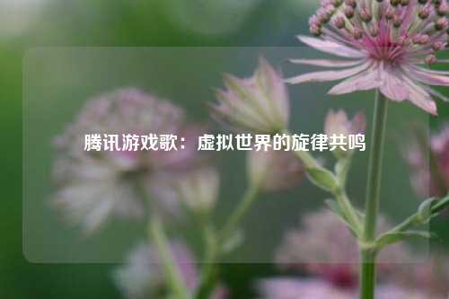腾讯游戏歌：虚拟世界的旋律共鸣
