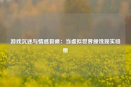 游戏沉迷与情感裂痕:当虚拟世界侵蚀现实纽带