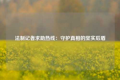 法制记者求助热线:守护真相的坚实后盾